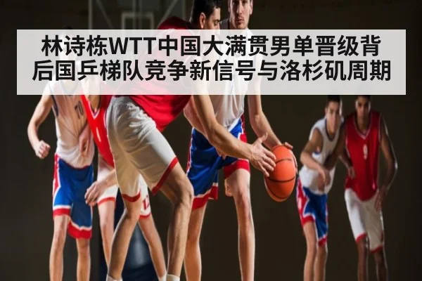 林诗栋WTT中国大满贯男单晋级背后国乒梯队竞争新信号与洛杉矶周期